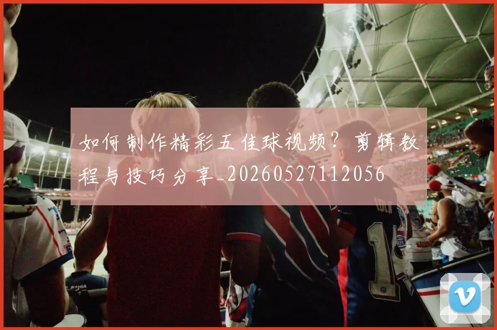 如何制作精彩五佳球视频？剪辑教程与技巧分享_20260527112056