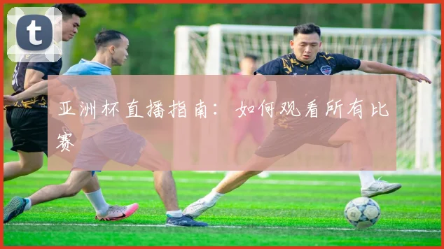 亚洲杯直播指南:如何观看所有比赛