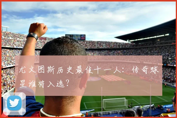 尤文图斯历史最佳十一人：传奇球星谁将入选？
