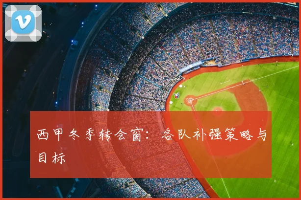 西甲冬季转会窗：各队补强策略与目标