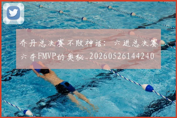 乔丹总决赛不败神话：六进总决赛六夺FMVP的奥秘_20260526144240