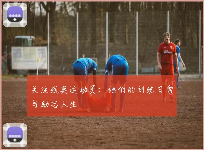 关注残奥运动员：他们的训练日常与励志人生