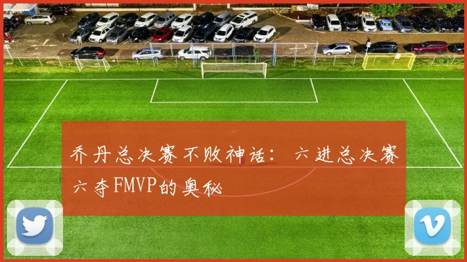 乔丹总决赛不败神话：六进总决赛六夺FMVP的奥秘