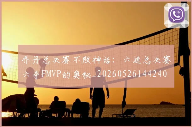 乔丹总决赛不败神话：六进总决赛六夺FMVP的奥秘_20260526144240