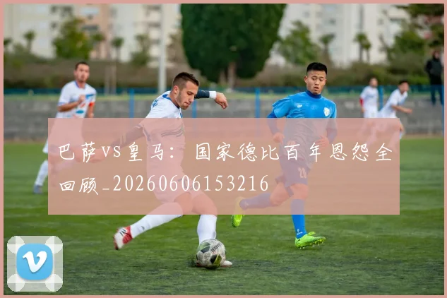 巴萨vs皇马：国家德比百年恩怨全回顾_20260606153216