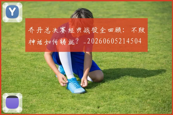 乔丹总决赛经典战役全回顾:不败神话如何铸就?_20260605214504