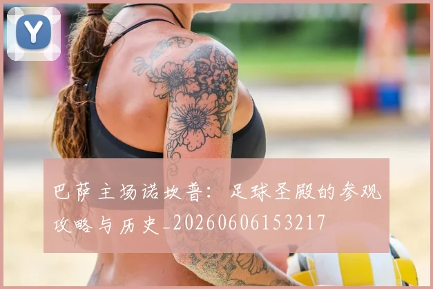巴萨主场诺坎普：足球圣殿的参观攻略与历史_20260606153217