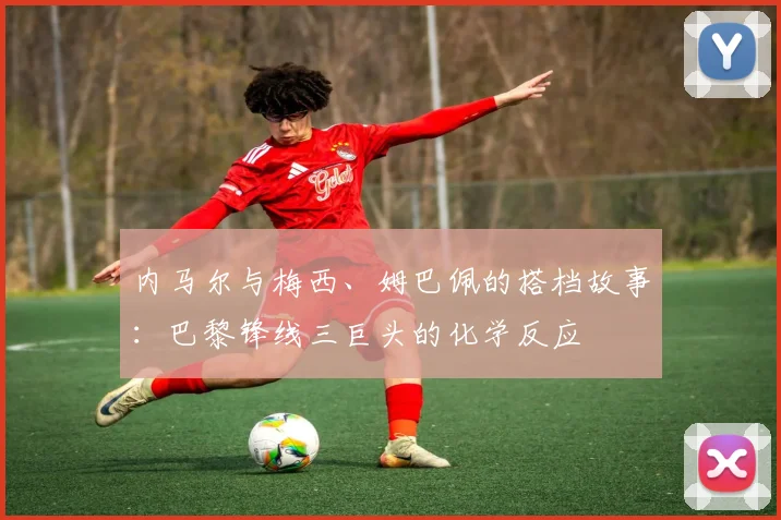 内马尔与梅西、姆巴佩的搭档故事：巴黎锋线三巨头的化学反应