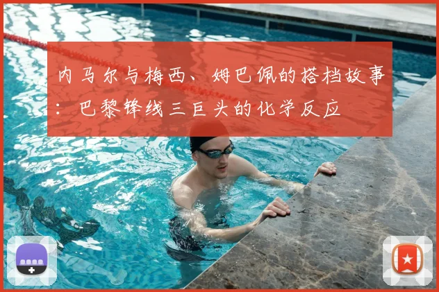 内马尔与梅西、姆巴佩的搭档故事：巴黎锋线三巨头的化学反应