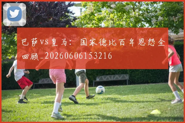 巴萨vs皇马：国家德比百年恩怨全回顾_20260606153216