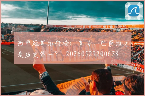 西甲冠军排行榜：皇马、巴萨谁才是历史第一？_20260529200638