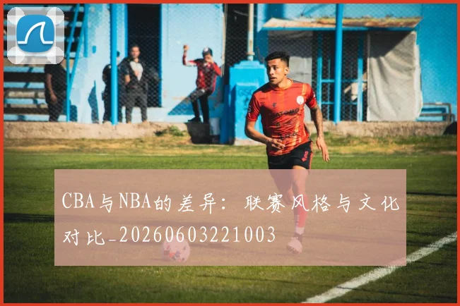 CBA与NBA的差异:联赛风格与文化对比_20260603221003
