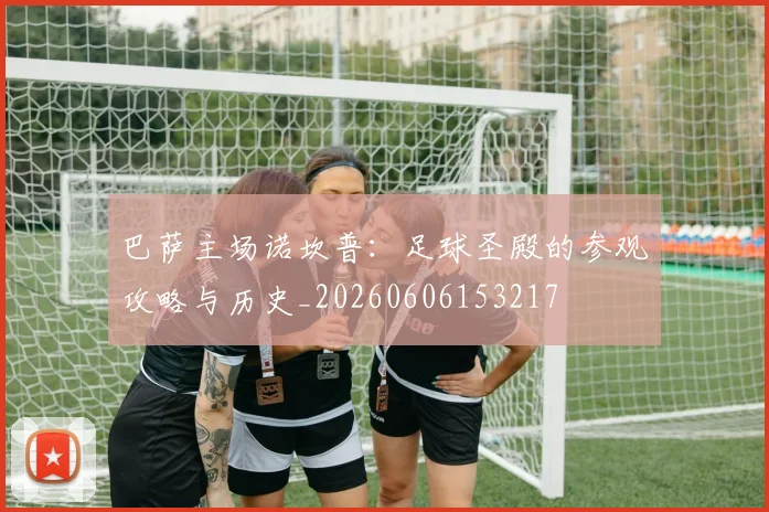 巴萨主场诺坎普：足球圣殿的参观攻略与历史_20260606153217